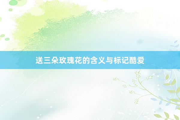 送三朵玫瑰花的含义与标记酷爱