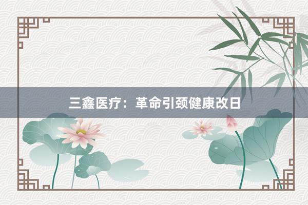 三鑫医疗：革命引颈健康改日