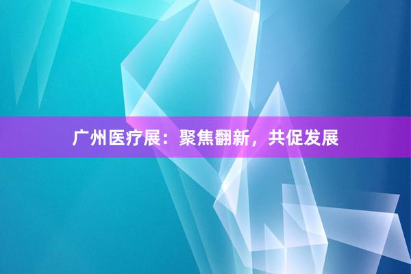 广州医疗展：聚焦翻新，共促发展